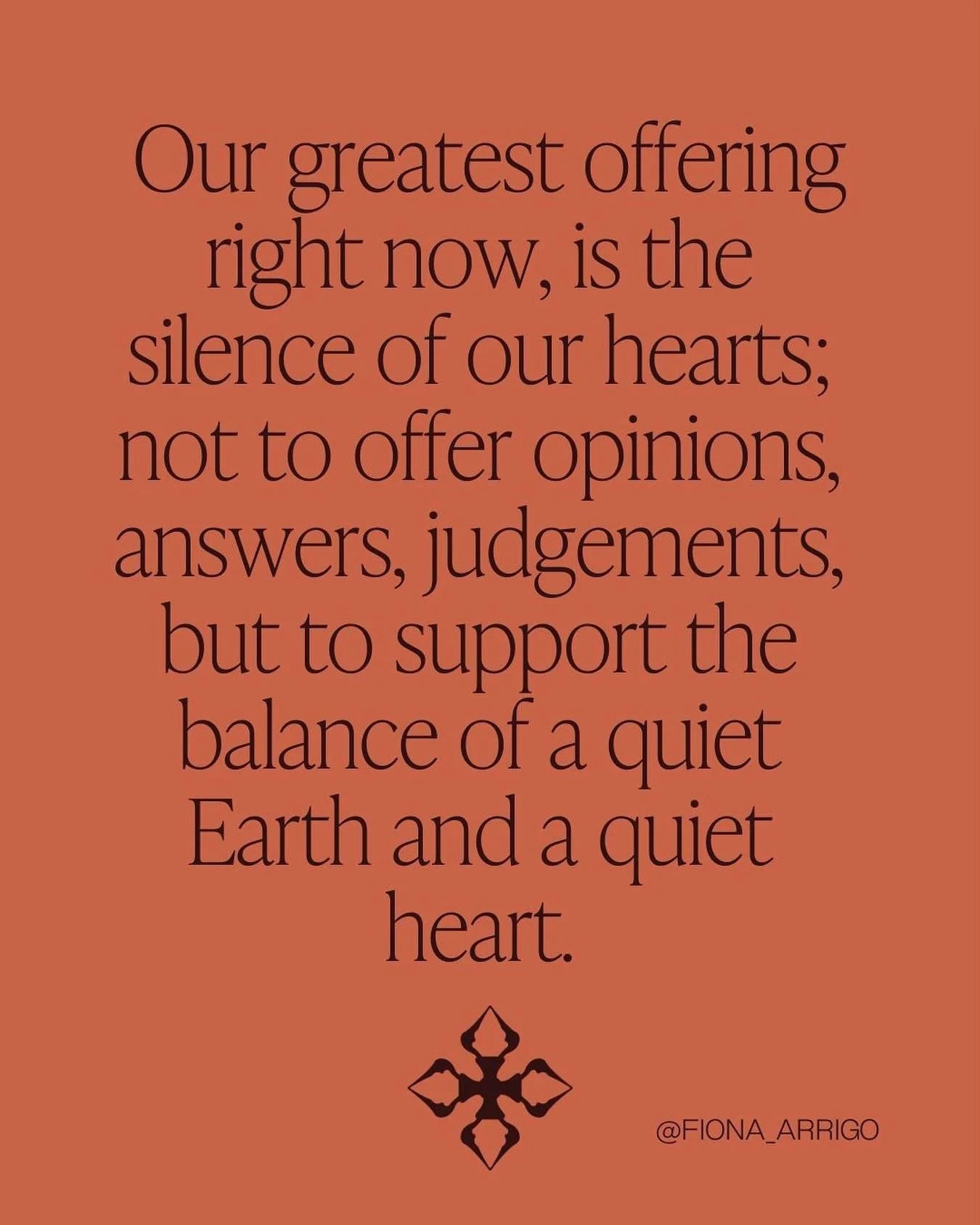 Our greatest offering right now, 
is the silence of our hearts;
Not to offer opinions, answers, judgements, 
but to support the balance 
of a quiet Earth and a quiet heart. 

#contemplations #quoteoftheday #fionaarrigo #thearrigoprogramme #quietheart