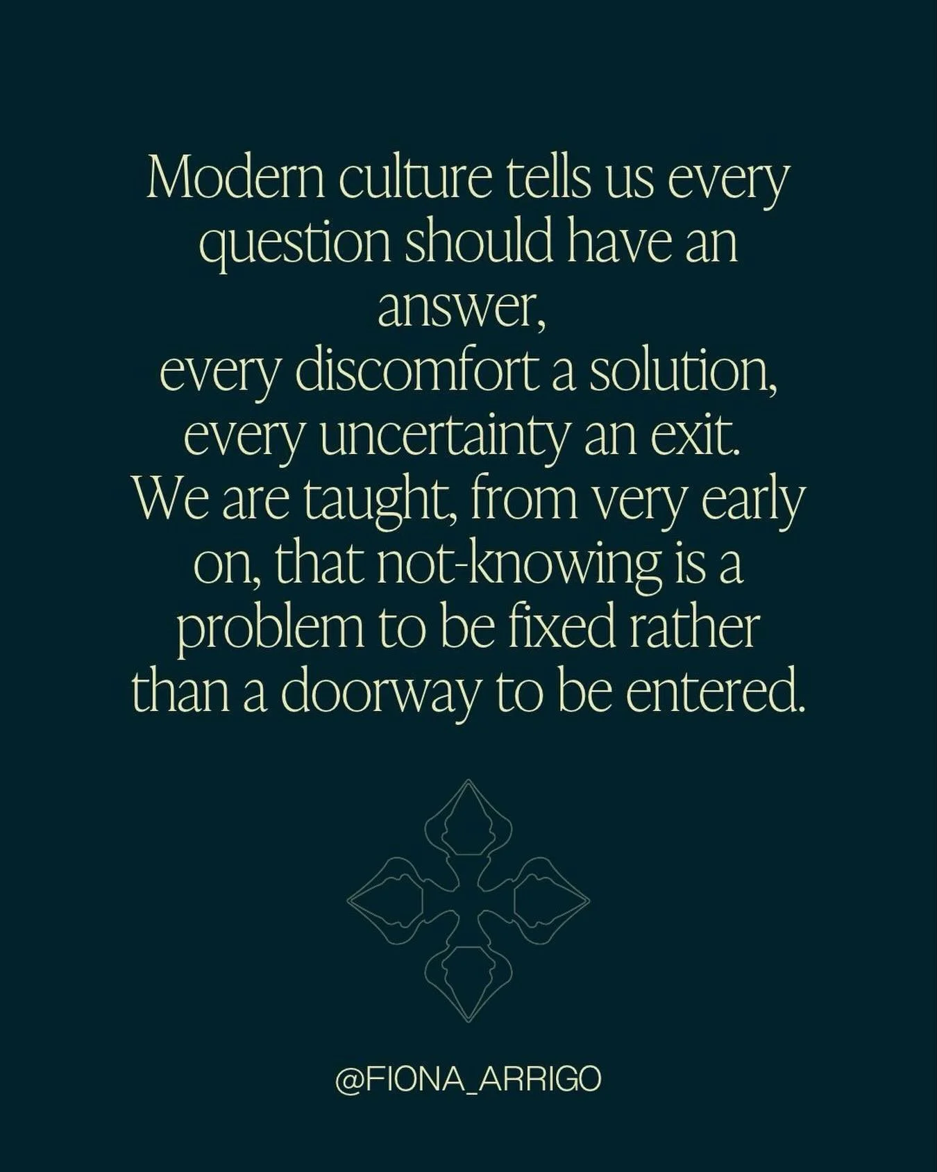 Modern culture tells us every question shoukd have an answer, every discomfort a solution, every uncertainty an exit. We are taught, from very early on, that not-knowing is a problem to be fixed rather than a doorway to be entered. 

Fiona Arrigo 

#