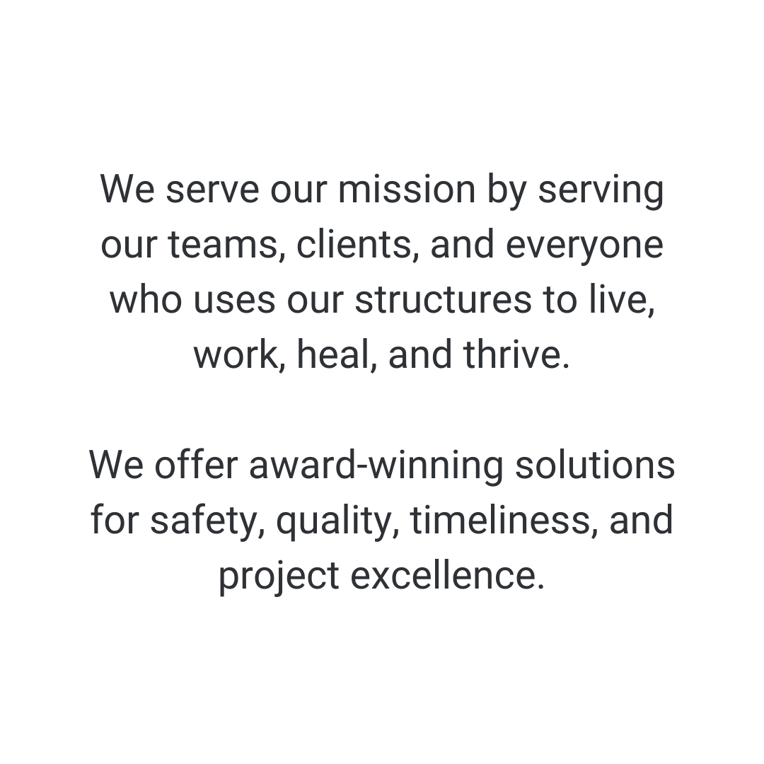  We serve our mission by serving our teams, clients, and everyone who uses our structures to live, work, heal, and thrive. We offer award-winning solutions for safety, quality, timeliness, and project excellence. 