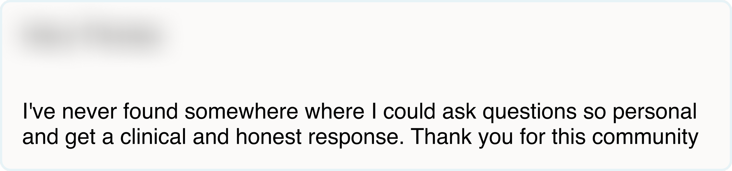 I've never found somewhere where I could ask questions so personal and get a clinical and honest response. Thank you for this community