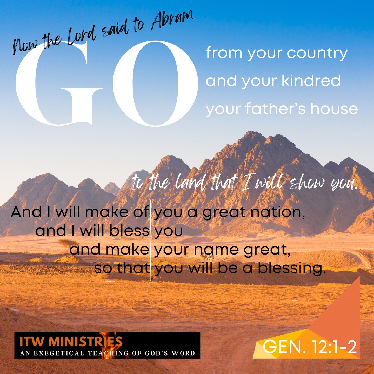 Now the Lord said to Abram, &quot;Go from your country and your kindred and your father's house to the land that I will show you. And I will make of you a great nation, and I will bless you and make your name great, so that you will be a blessing. I 