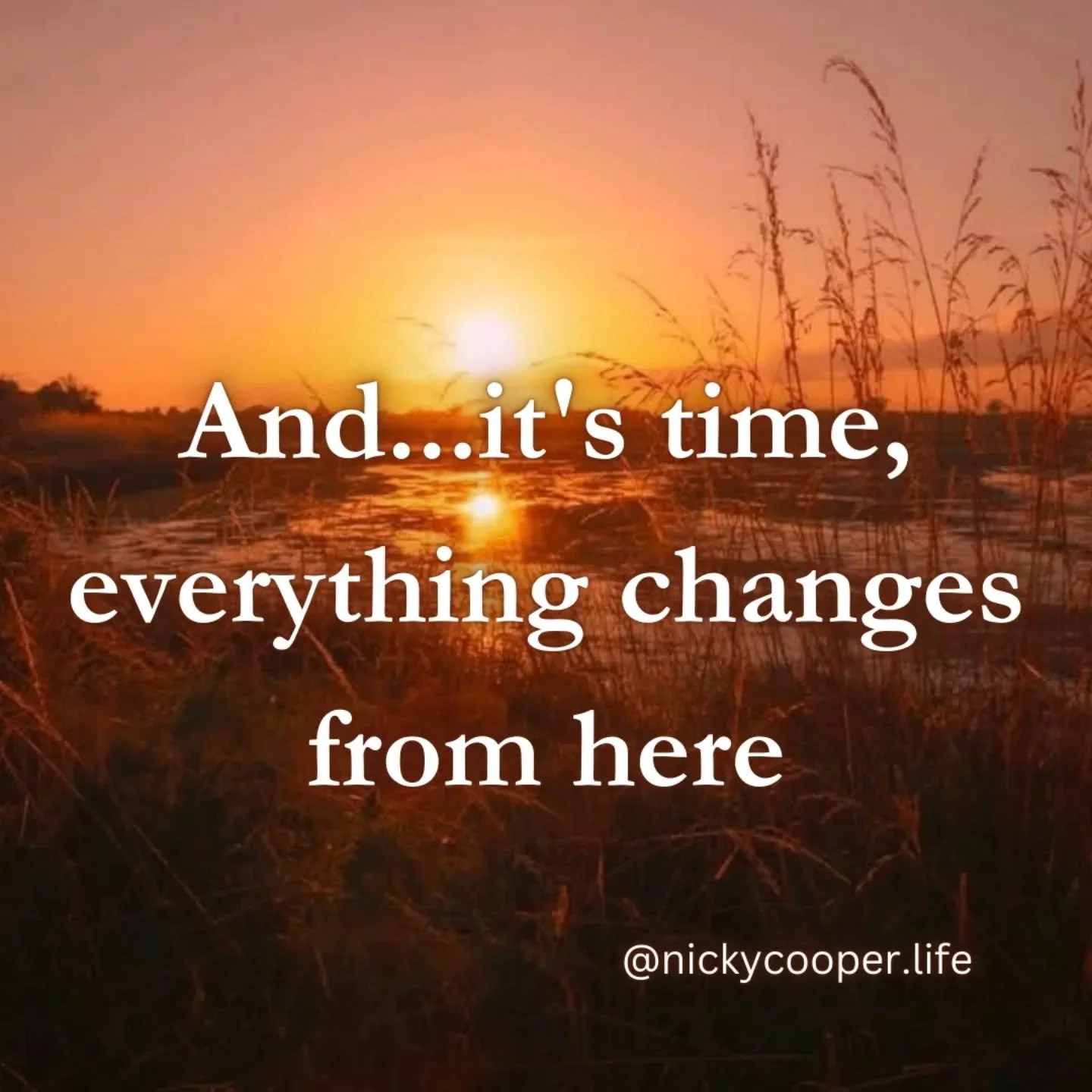 No, really... it is time. Everything changes from here on in, it has to. Not because the stars have aligned or that the timing is perfect, but because something inside of you has said enough.

Maybe it&rsquo;s that subtle nudge. Maybe it&rsquo;s the 