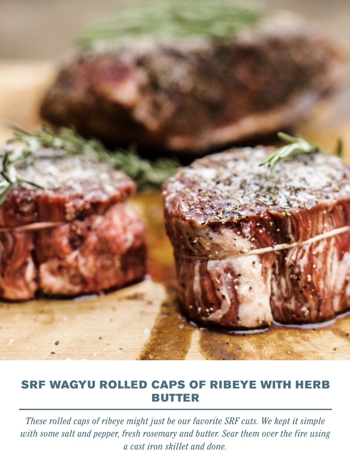  SRF WAGYU ROLLED CAPS OF RIBEYE WITH HERB BUTTER&nbsp;    These rolled caps of ribeye might just be our favorite SRF cuts. We kept it simple with some salt and petter, fresh rosemary and butter. Sear them over the fire using a cast iron skillet and 