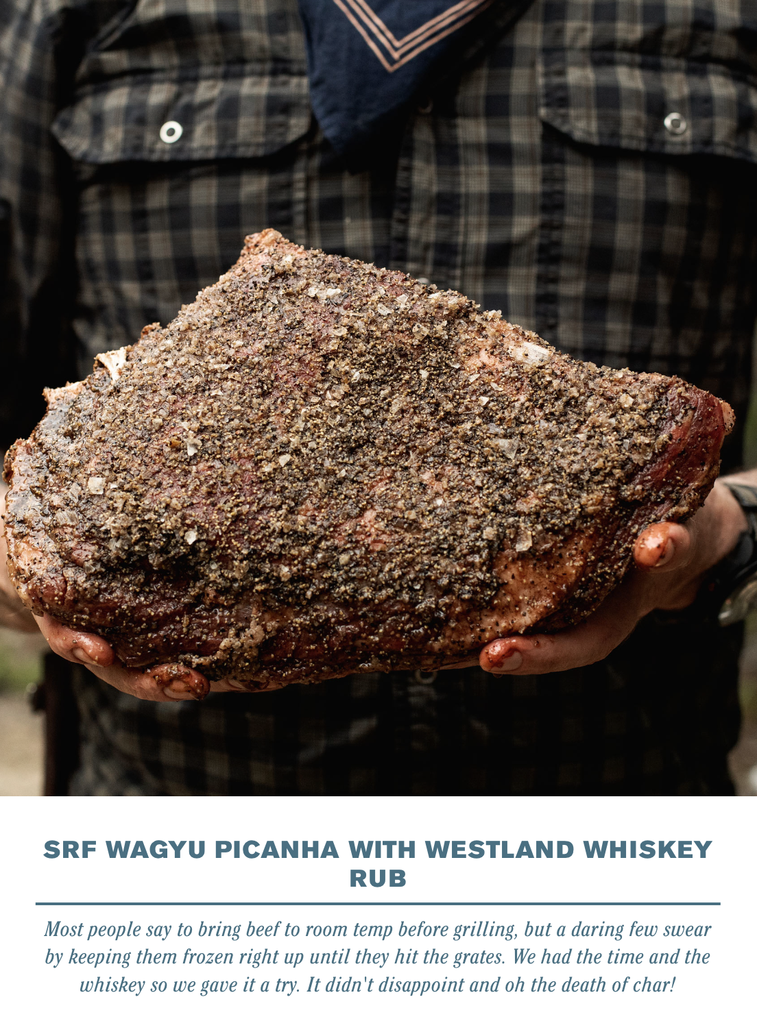  SRF WAGYU PICANHA WITH WESTLAND WHISKEY RUB    Most people say to bring beef to room temp before grilling, but a daring few swear by keeping them frozen right up until they hit the grates. We had the time and the whiskey so we gave it a try. It didn