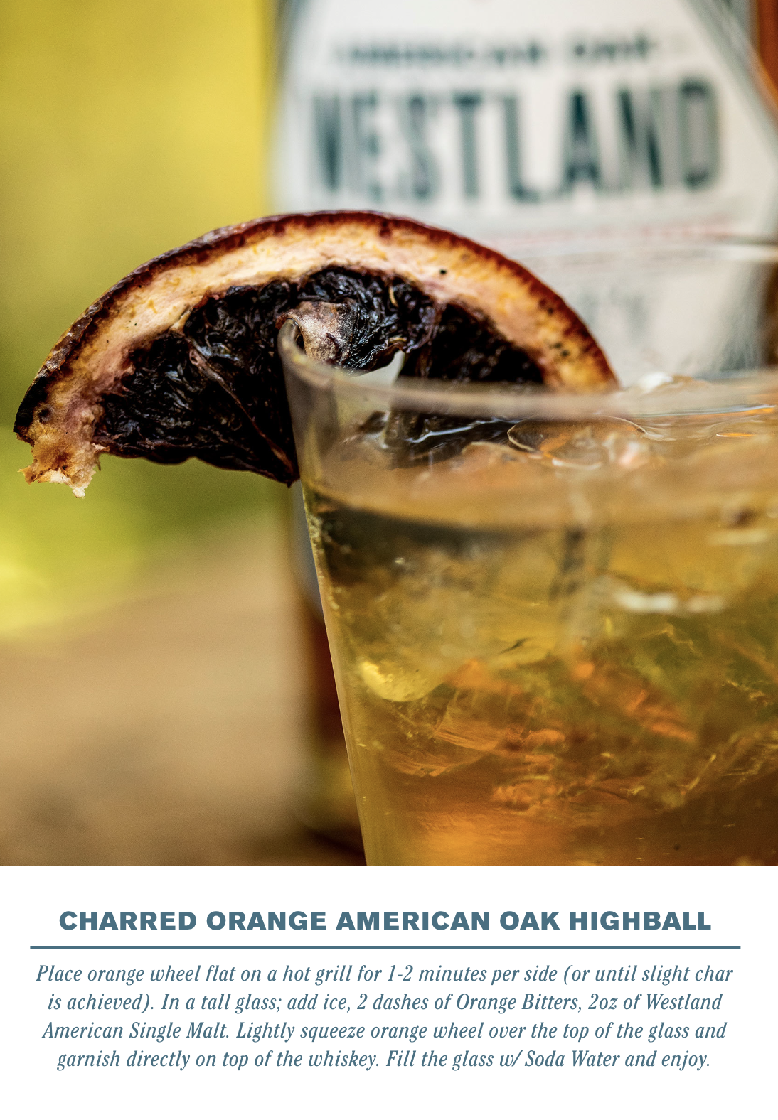  CHARRED ORANGE AMERICAN OAK HIGHBALL    Place orange wheel flat on hot grill for 1-2 minutes per side (or until slight char is achieved). In a tall glass add ice, 2 dashes of Orange Bitters, 2oz of Westland American Single Malt. Lightly squeeze oran