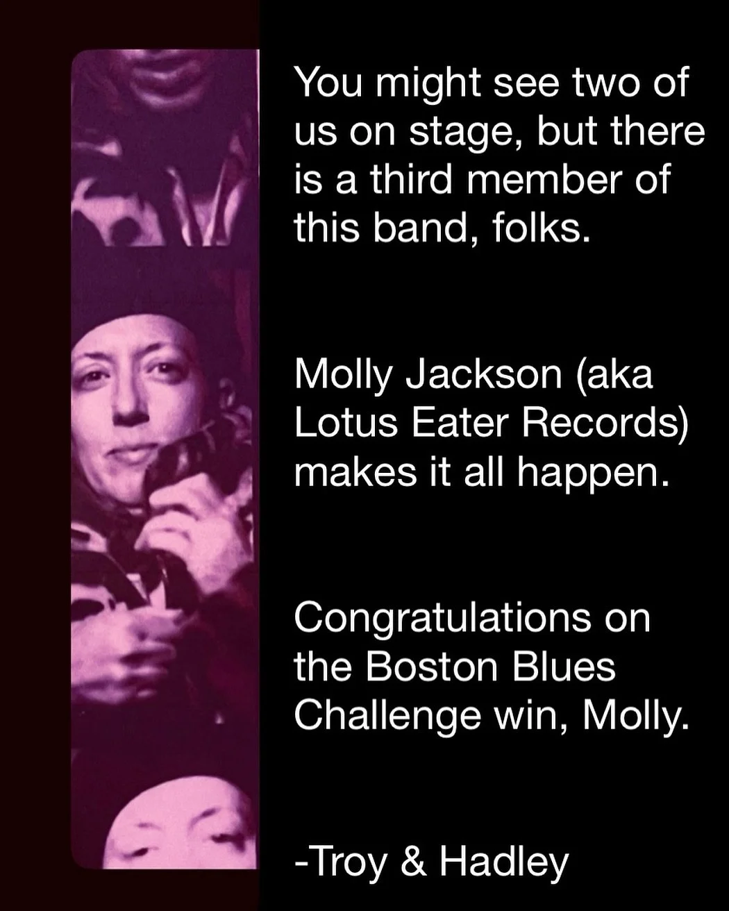 You might see two of us on stage, but there is a third member of this band, folks.
Molly Jackson (aka Lotus Eater Records) makes it all happen.
Congratulations on the Boston Blues Challenge win, Molly.
-Troy & Hadley