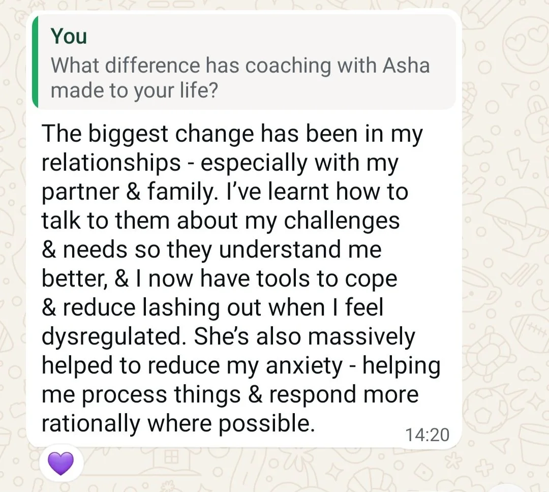 “What difference has coaching with Asha made to your life?”  “The biggest change has been in my relationships - especially with my partner and family.