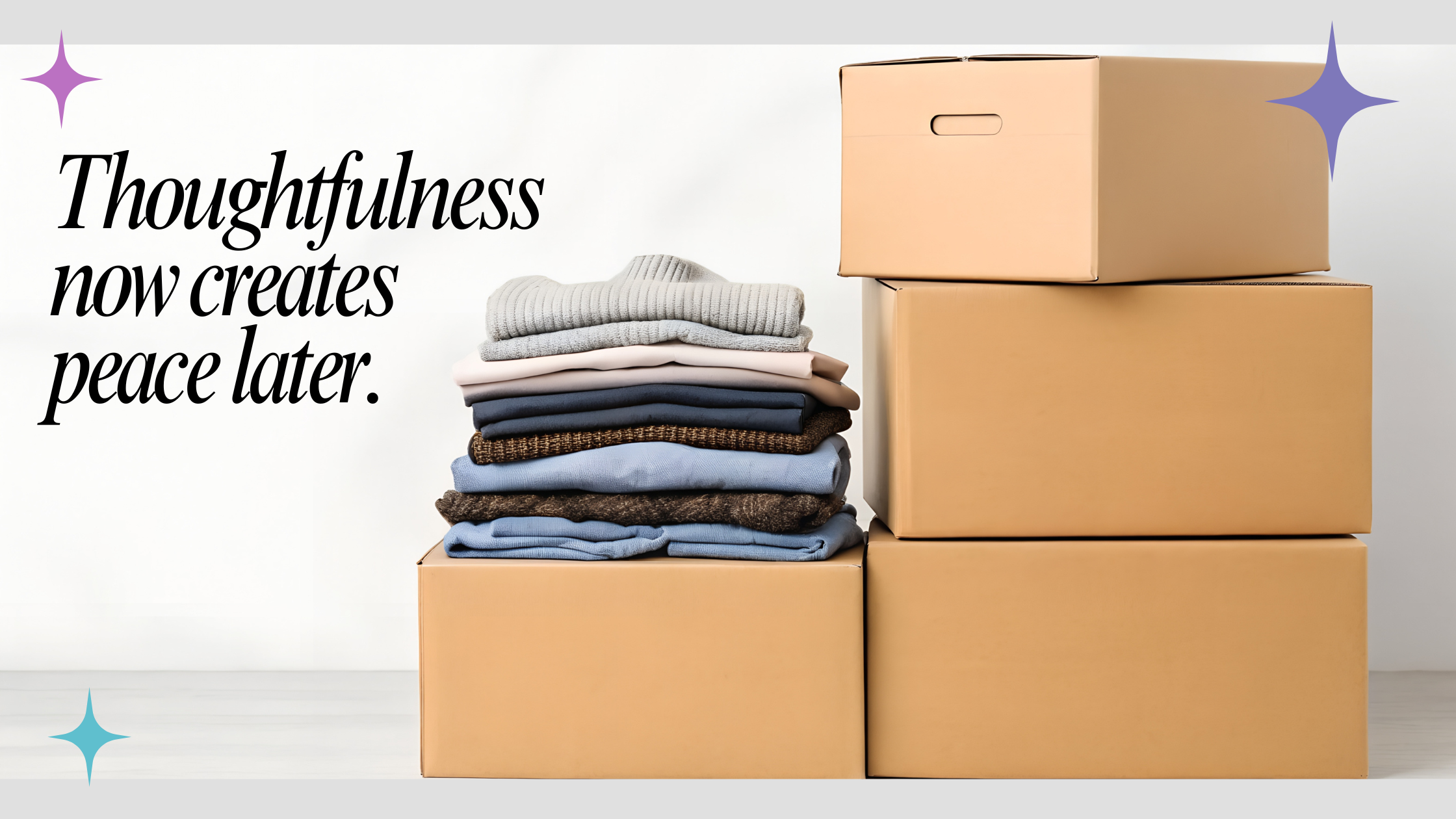 Four closed and stacked moving boxes with a short stack of neatly folded clothing on top with the quote "thoughtfulness now creates peace later"
