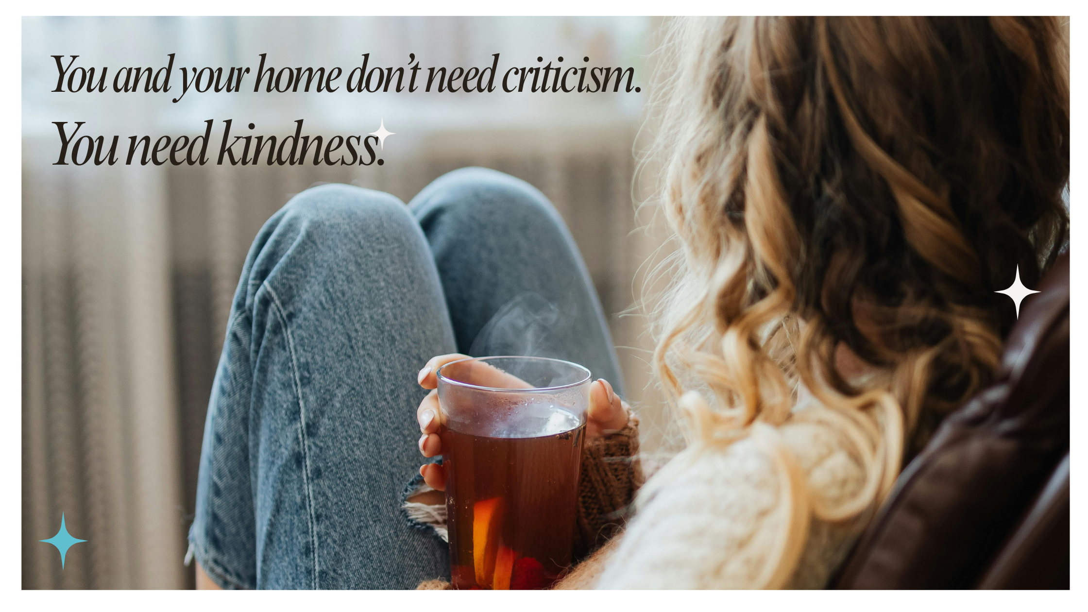 Woman holding cup of hot tea with text, "You and your home don't need criticism. You need kindness."