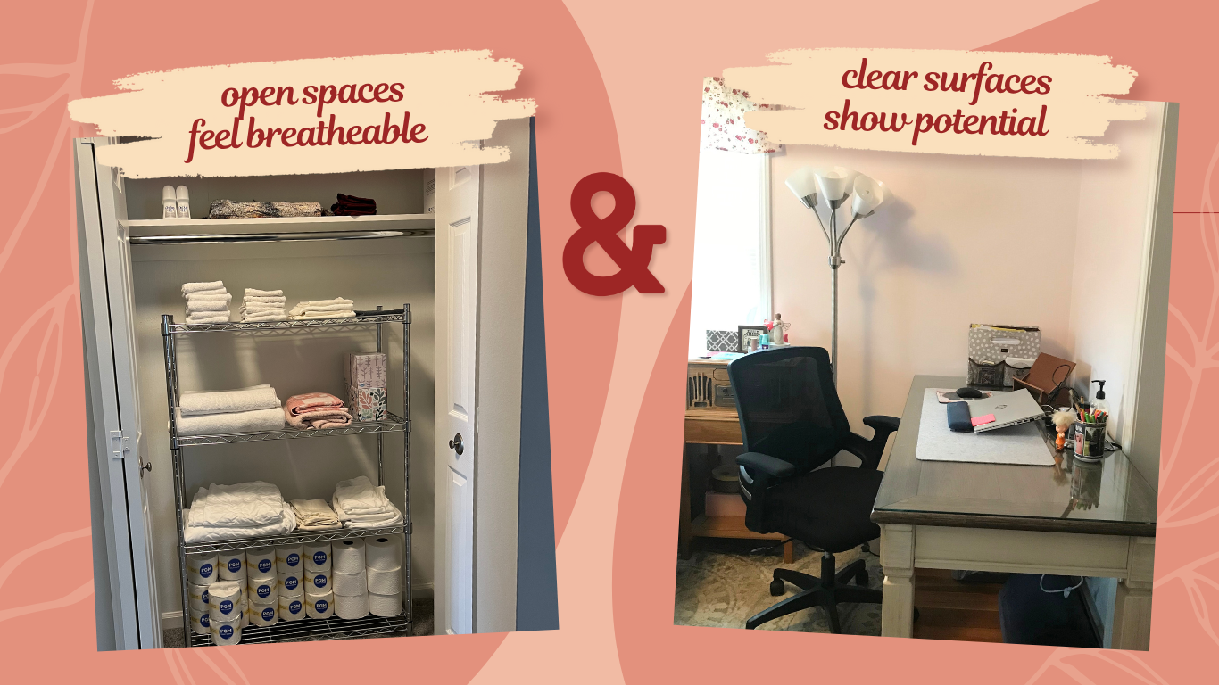 a picture of linens and toilet paper on a shelves that says "open spaces feel breatheable" and another picture of a home office with a desk chair and clean desktop that says "clear surfaces show potential"