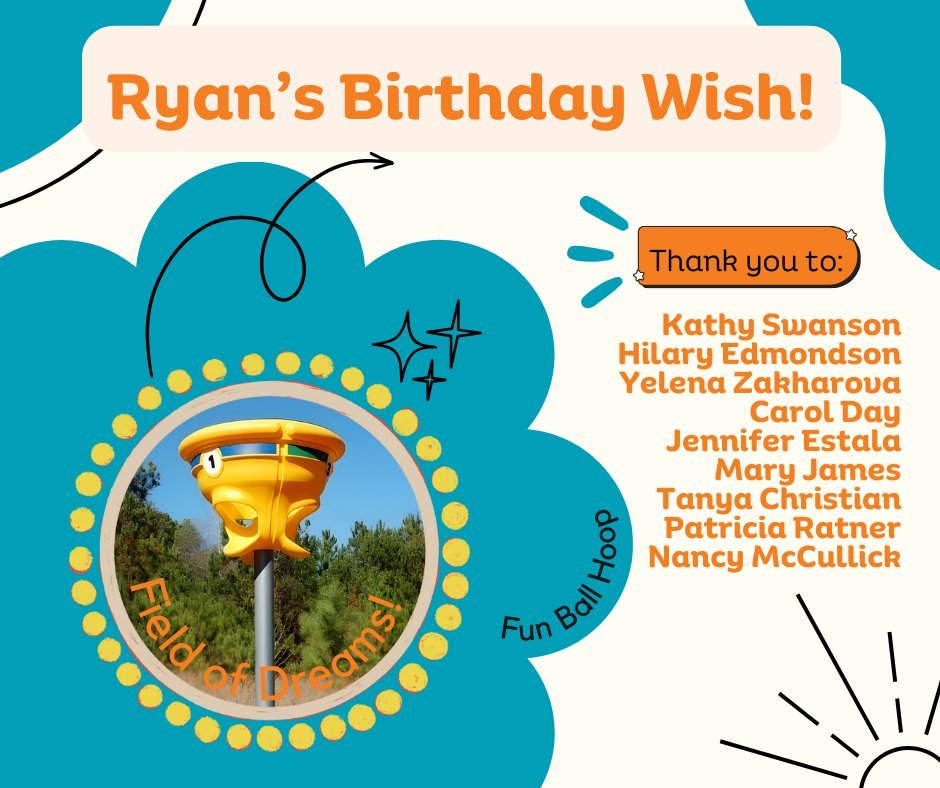 Instead of gifts for his 40th birthday this year, Ryan has asked his friends and family to donate money towards a Fun Hoop for our Field of Dreams! Thank you to the 9 people who have already made a donation in Ryan's honor!