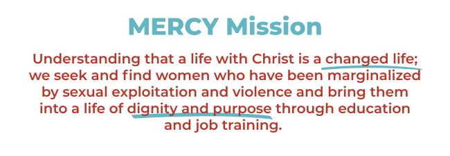 Mercy Mission. Understanding that a life with Christ is a changed life; we seek and find women who have been marginalized by sexual exploitation and violence and bring them into a life of dignity and purpose through education and job training.