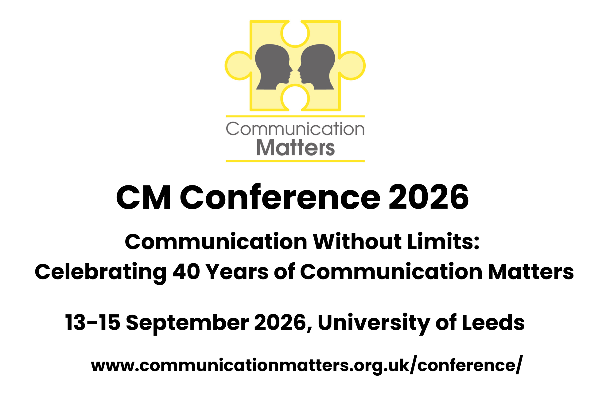 Communication Matters Conference 2026.  Communication Without Limits: Celebrating 40 years of Communication Matters.  13-15 September 2026, University of Leeds.  www.communicationmatters.org.uk/conference/