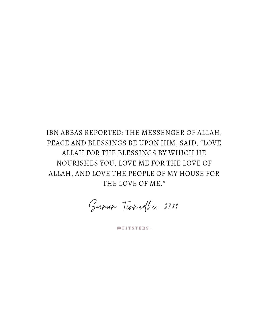 Ibn Abbas reported: The Messenger of Allah, peace and blessings be upon him, said, &ldquo;Love Allah for the blessings by which He nourishes you, love me for the love of Allah, and love the people of my house for the love of me.&rdquo;
Sunan Tirmidhi