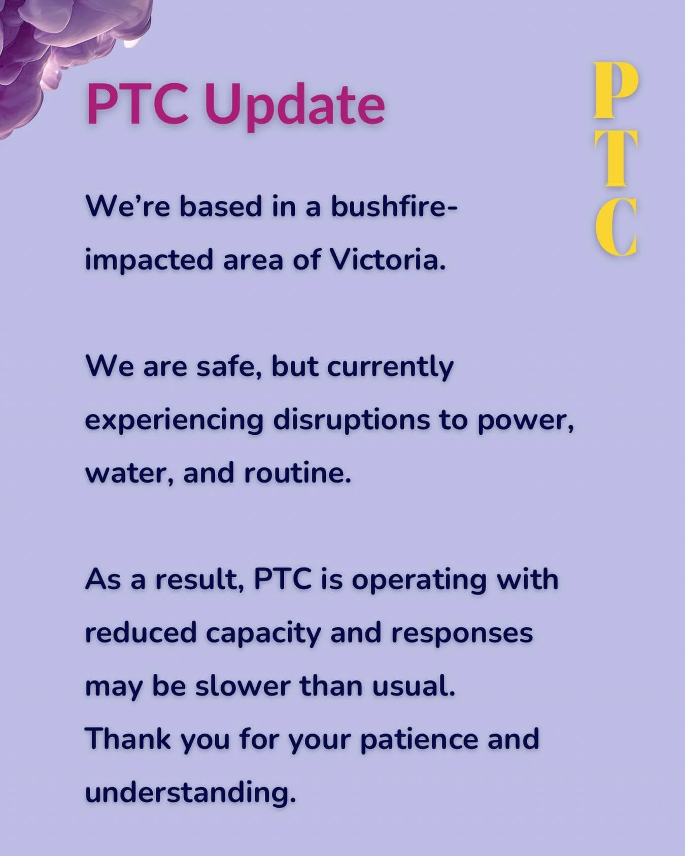 We&rsquo;re based in a bushfire-impacted area of Victoria. 

We are safe, but currently experiencing disruptions to power, water, and routine.

As a result, PTC is operating with reduced capacity and responses may be slower than usual.
Thank you for 