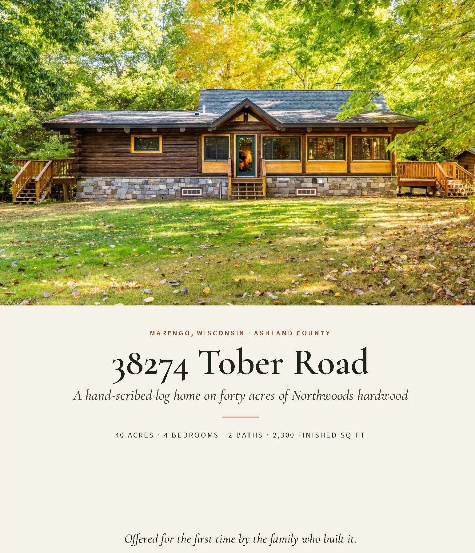 MARENGO, WISCONSIN ASHLAND COUNTY

38274 Tober Road

A hand-scribed log home on forty acres of Northwoods hardwood

40 ACRES | 4 BEDROOMS | 2 BATHS | 2,300 FINISHED SQ FT

Offered for the first time by the family who built it.

Kevin Porter

Porter R