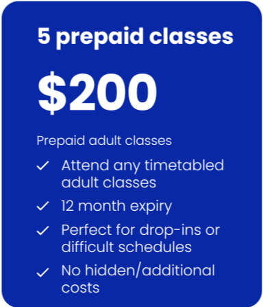 5 prepaid classes $200. Prepaid adult classes. Attend any timetabled adult classes. 12 month expiry. Perfect for drop-ins or difficult schedules. No hidden or additional costs.