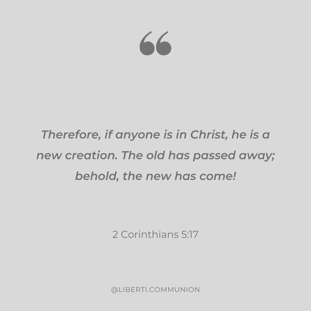 &quot;Therefore, if anyone is in Christ, he is a new creation. The old has passed away; behold, the new has come!&quot; 2 Corinthians 5:17