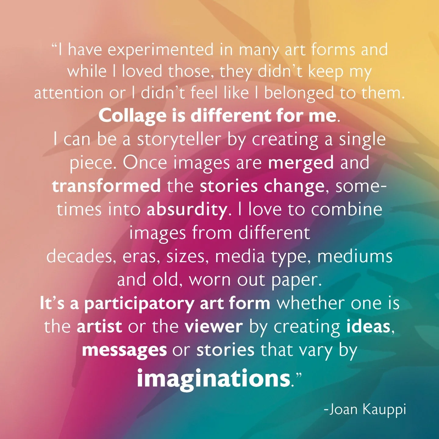 Collage Humor with Joan Kauppi

Come play with design and humor as you learn techniques to create layered collage.

Making Collage is the arranging and adhering of diverse materials&mdash;such as magazine
clippings, fabric, photographs, and found obj