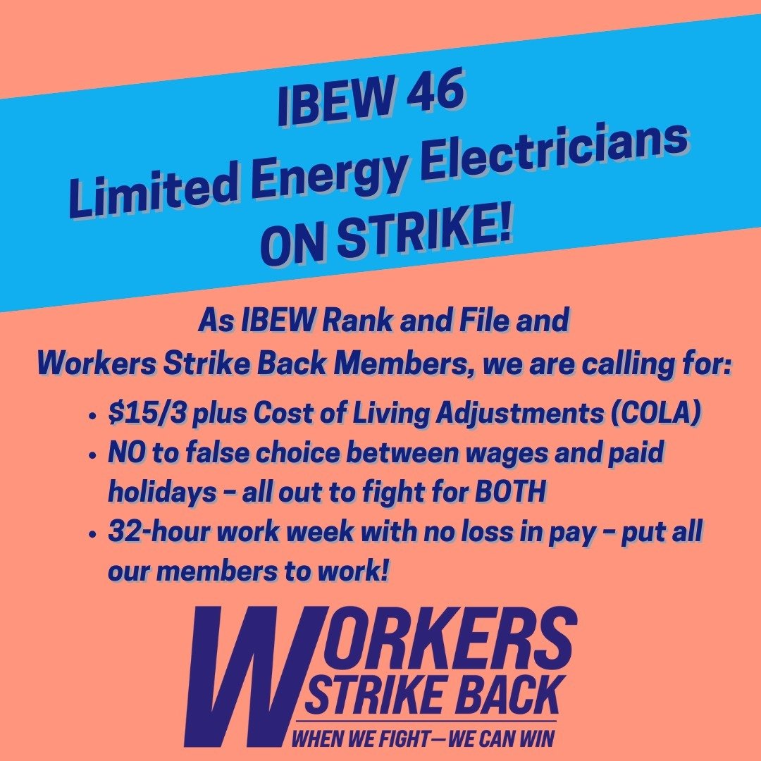 IBEW 46 Limited Energy Electricians ON STRIKE!

As IBEW Rank and File and 
Workers Strike Back Members, we are calling for:

✊$15/3 plus Cost of Living Adjustments (COLA)
✊NO to false choice between wages and paid holidays &ndash; all out to fight fo