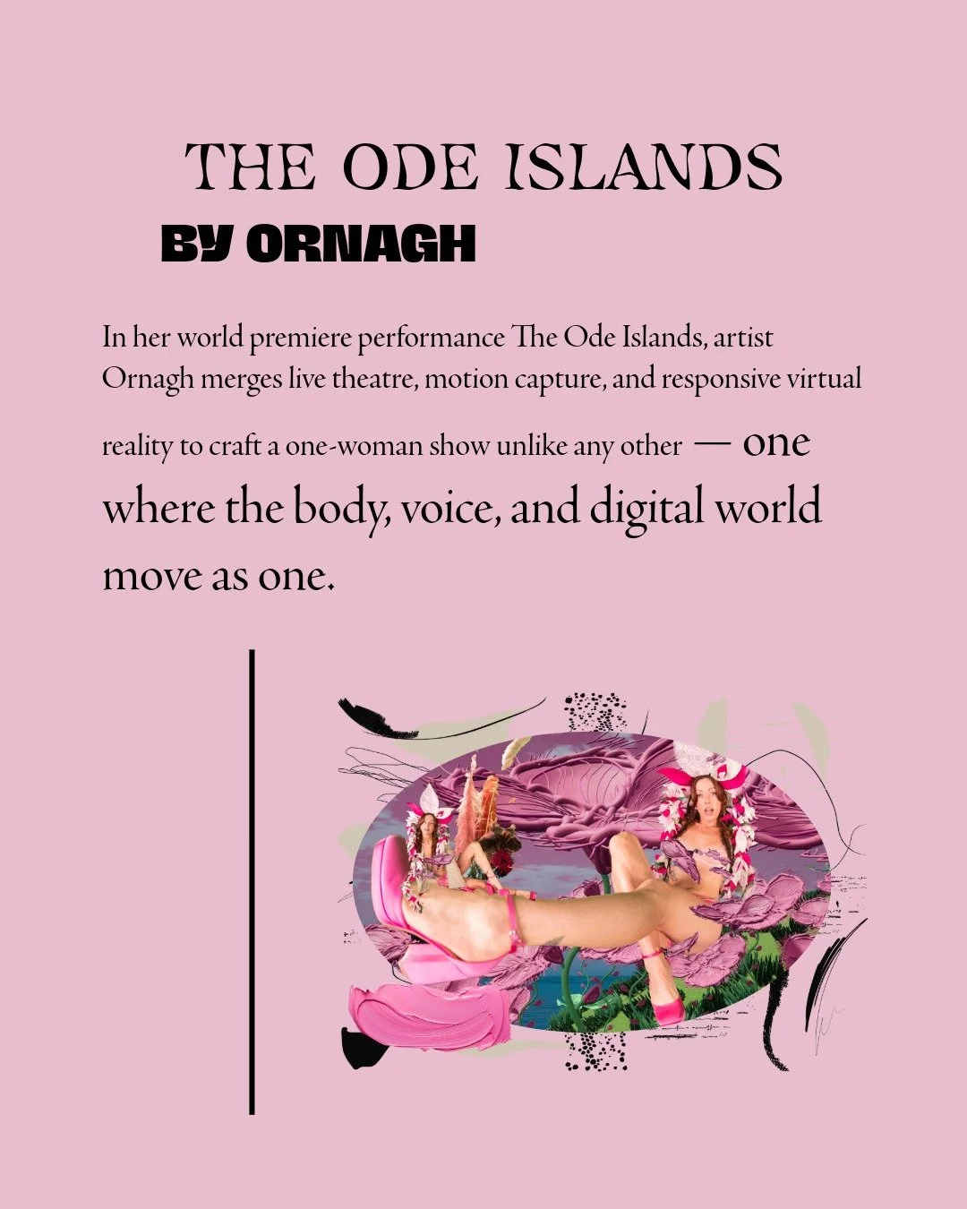 The Ode Islands by Ornagh

Show Dates:
July 31 &ndash; August 16, 2025
(no shows on Aug 4, 5, 11 &amp; 12)

Time: 4:00 PM (45 mins)

Location:
Lammermuir Theatre
At Pleasance at EICC Edinburgh, Scotland 
In her world premiere performance The Ode Isla