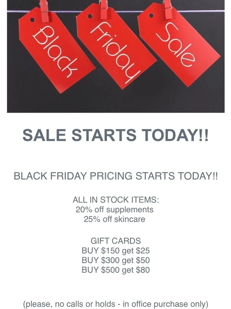 BLACK FRIDAY PRICING DROPS TODAY!! 

ALL IN STOCK:
20% off supplements 
25% off skincare 

GIFT CARDS
BUY $150 get $25
BUY $300 get $50
BUY $500 get $80

(please, no calls or holds - in office purchase only)

HOURS THIS WEEK:

WEDNESDAY 11/26 8:30 - 