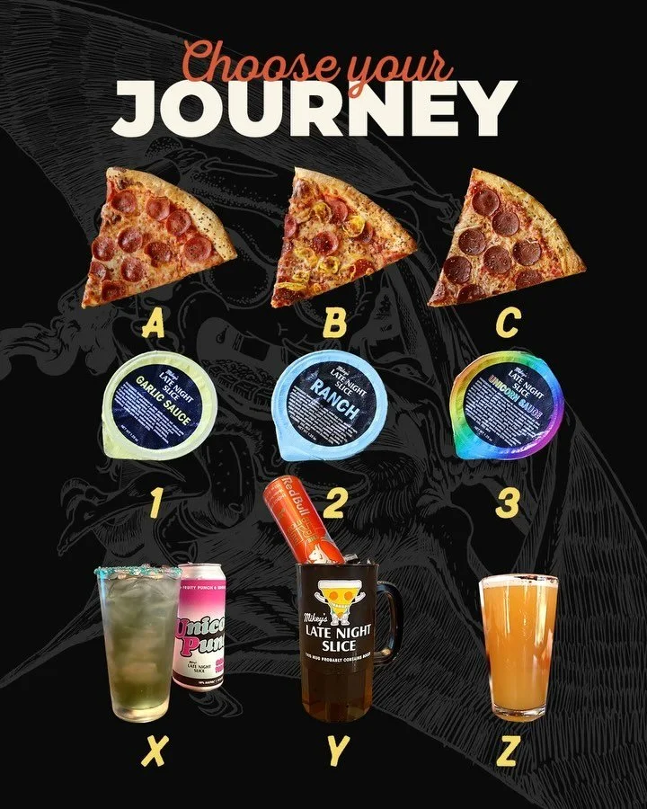 🍕 CHOOSE YOUR JOURNEY 🍕 

Pick one from each row and tell us the results in the comments!
 
Row 1:
A) Plain-Ass Pepperoni 
B) Spicy-Ass Pepperoni 
C) Vegan Pepperoni 

Row 2:
1) Garlic Sauce 
2) Ranch 
3) Unicorn Sauce

Row 3:
X) Unicorn Punch 
Y) 