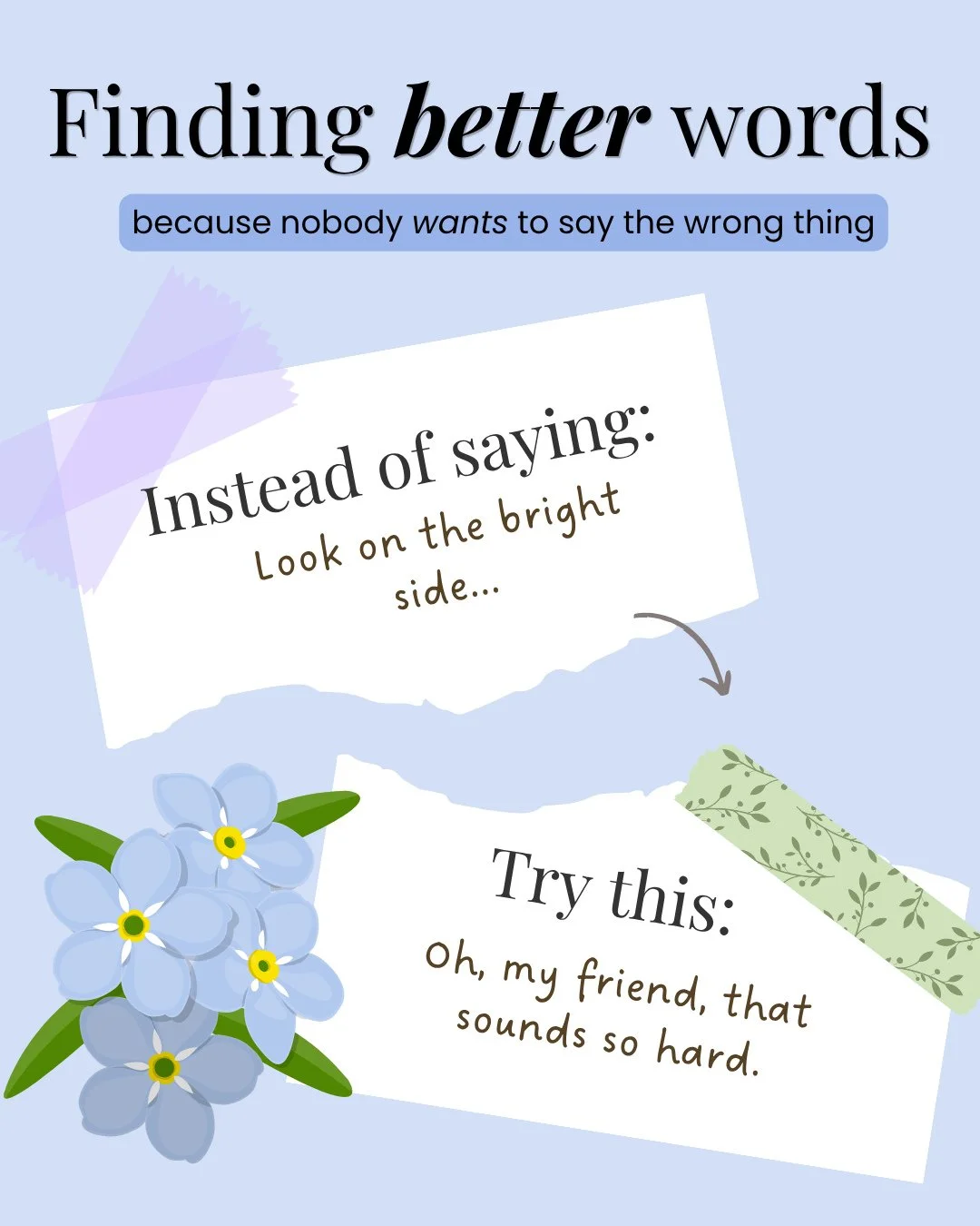 Our words matter when we are supporting people we care about who are grieving. I truly believe that most people don't want to say the wrong thing, but we aren't sure what the right words might look like, and this is my series to try to help us find b
