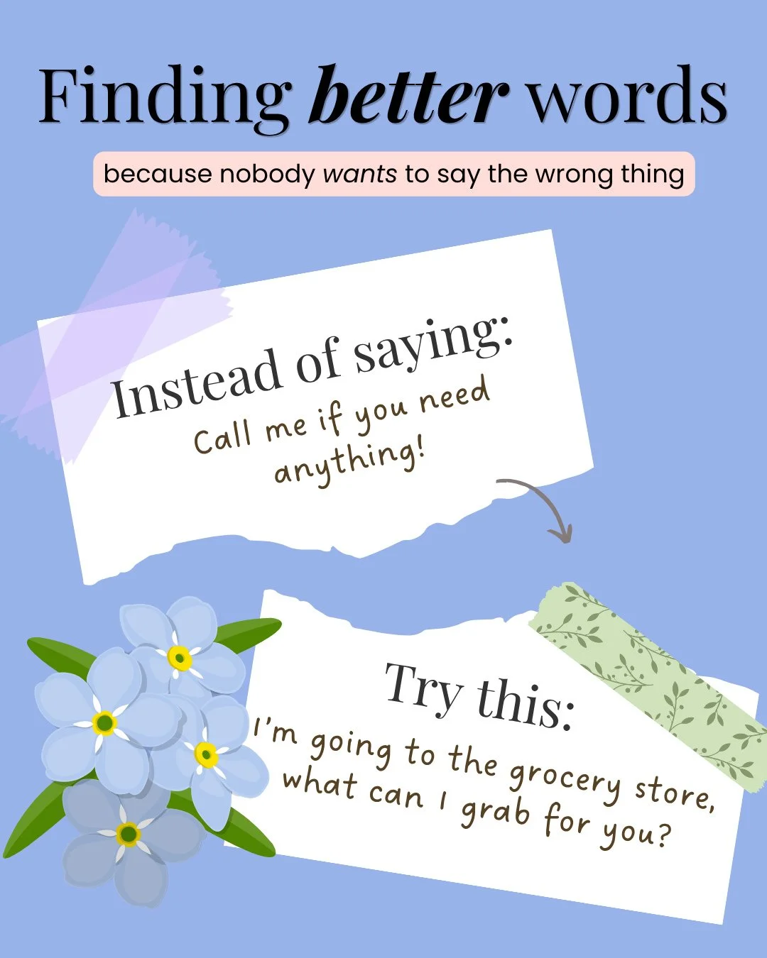 Our words matter when we are supporting people we care about who are grieving. I truly believe that most people don't want to say the wrong thing, but we aren't sure what the right words might look like, and this is my series to try to help us find b