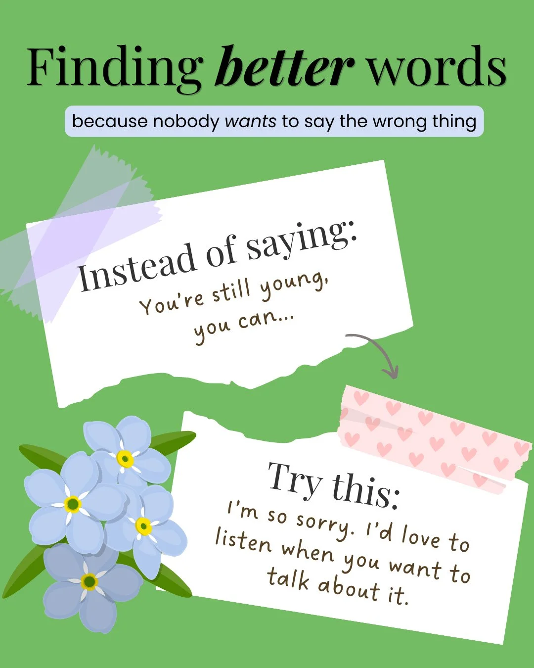 Our words matter when we are supporting people we care about who are grieving. I truly believe that most people don't want to say the wrong thing, but we aren't sure what the right words might look like, and this is my series to try to help us find b