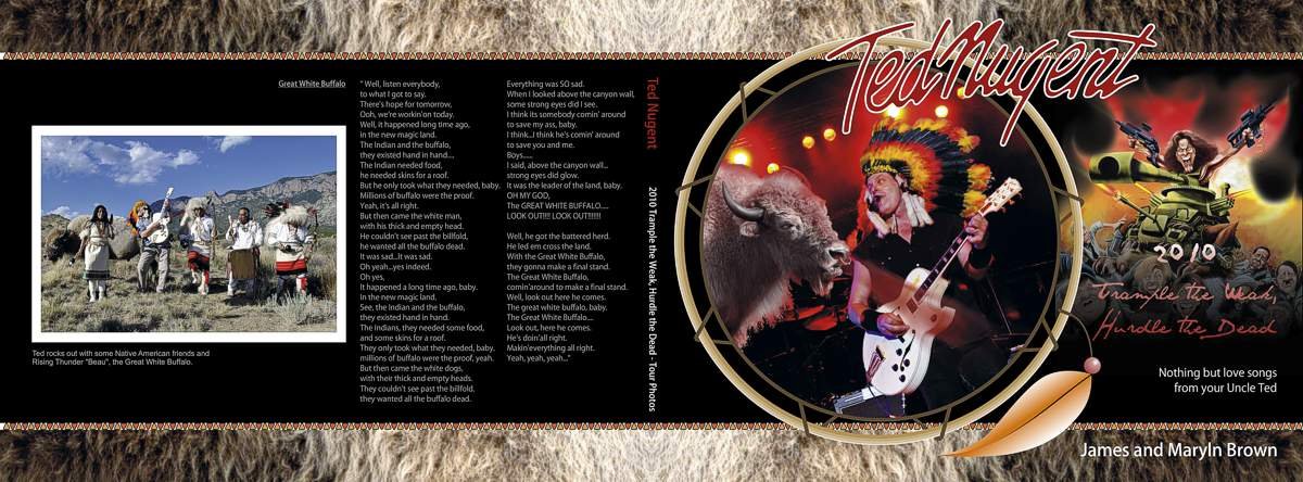 TED NUGENT 2010 CONCERT TOUR PHOTO BOOK COVER
Was asked by Ted Nugent's concert photographers to design a cover with the famous "White Buffalo" theme. Ted's passion for our Native Americans became the theme. Other native american motifs create compos