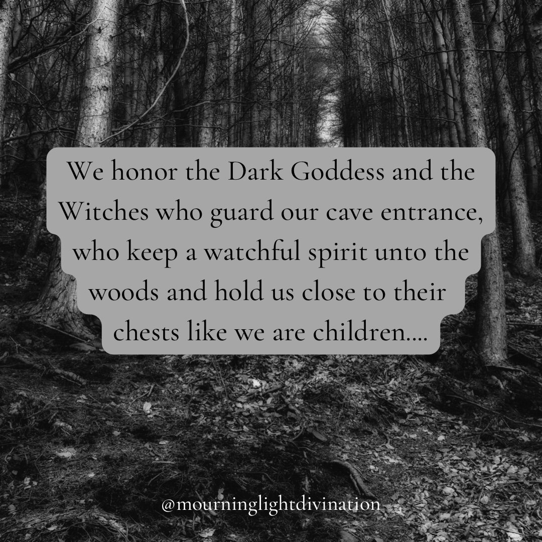 We honor the Dark Goddess and the Witches who guard our cave entrance, who keep a watchful spirit unto the woods and hold us close to their chests like we are children, when we need reassurance that the darkness unfolding in front of us is medicine, 