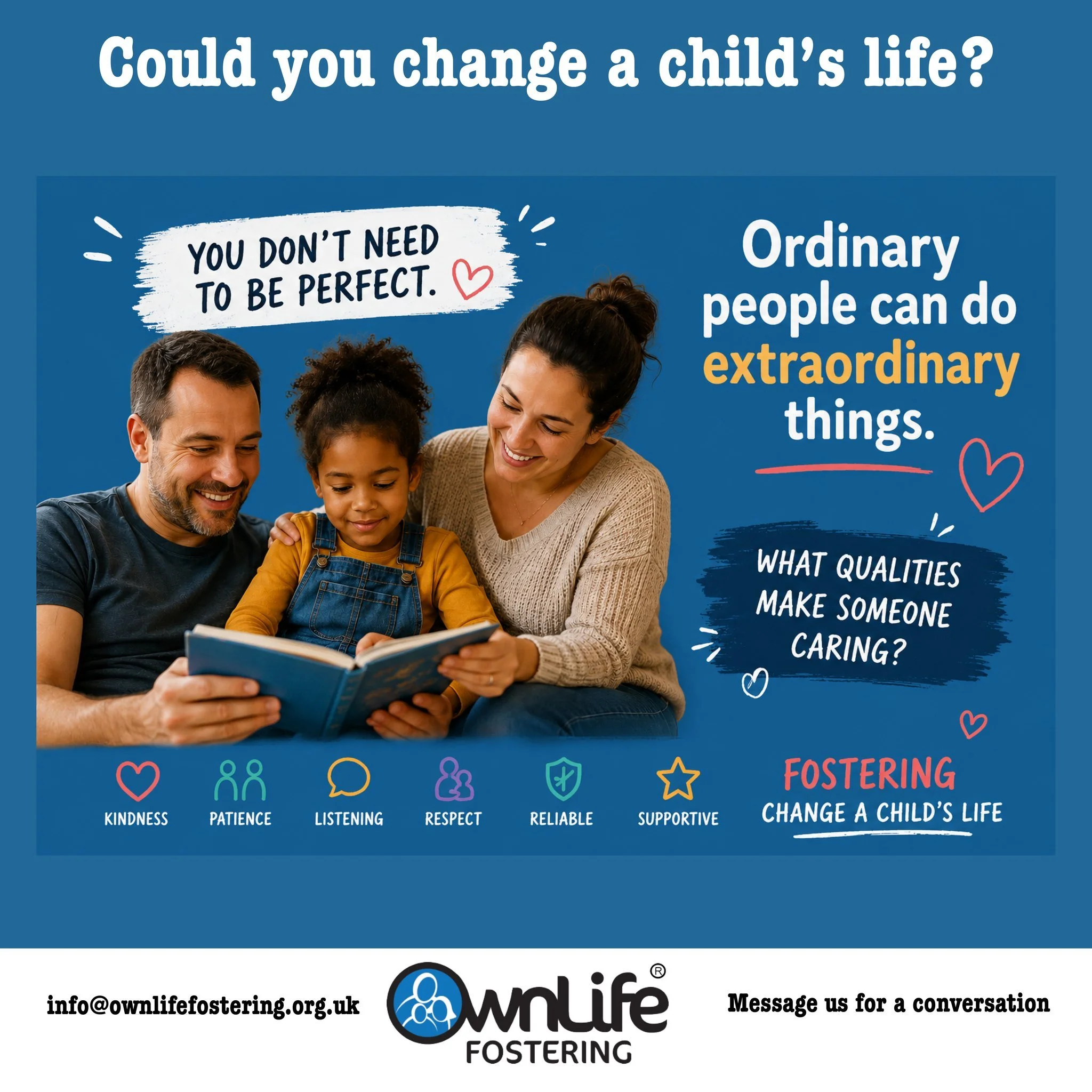 Could you change a child&rsquo;s life?

A lot of people rule themselves out of fostering because they think they need to be perfect.

The truth is, children don&rsquo;t need perfect people.

They need people who are kind, patient, reliable, supportiv