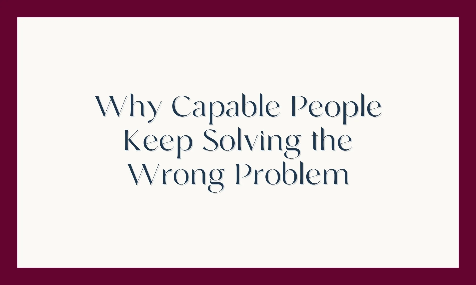 Why Capable People Keep Solving the Wrong Problem