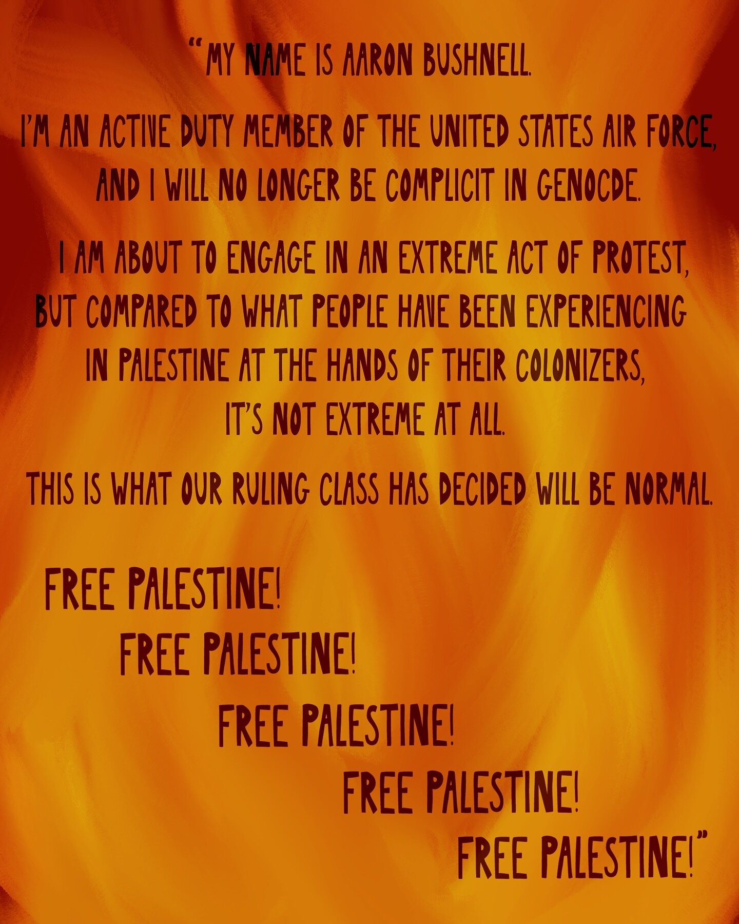 On Sunday, February 25th, Aaron Bushnell self-immolated in front of the Israeli embassy in Washington, DC. Bushnell was an active duty member of the United States Air Force. These were his final words, recorded in a stream he set up to record his pro