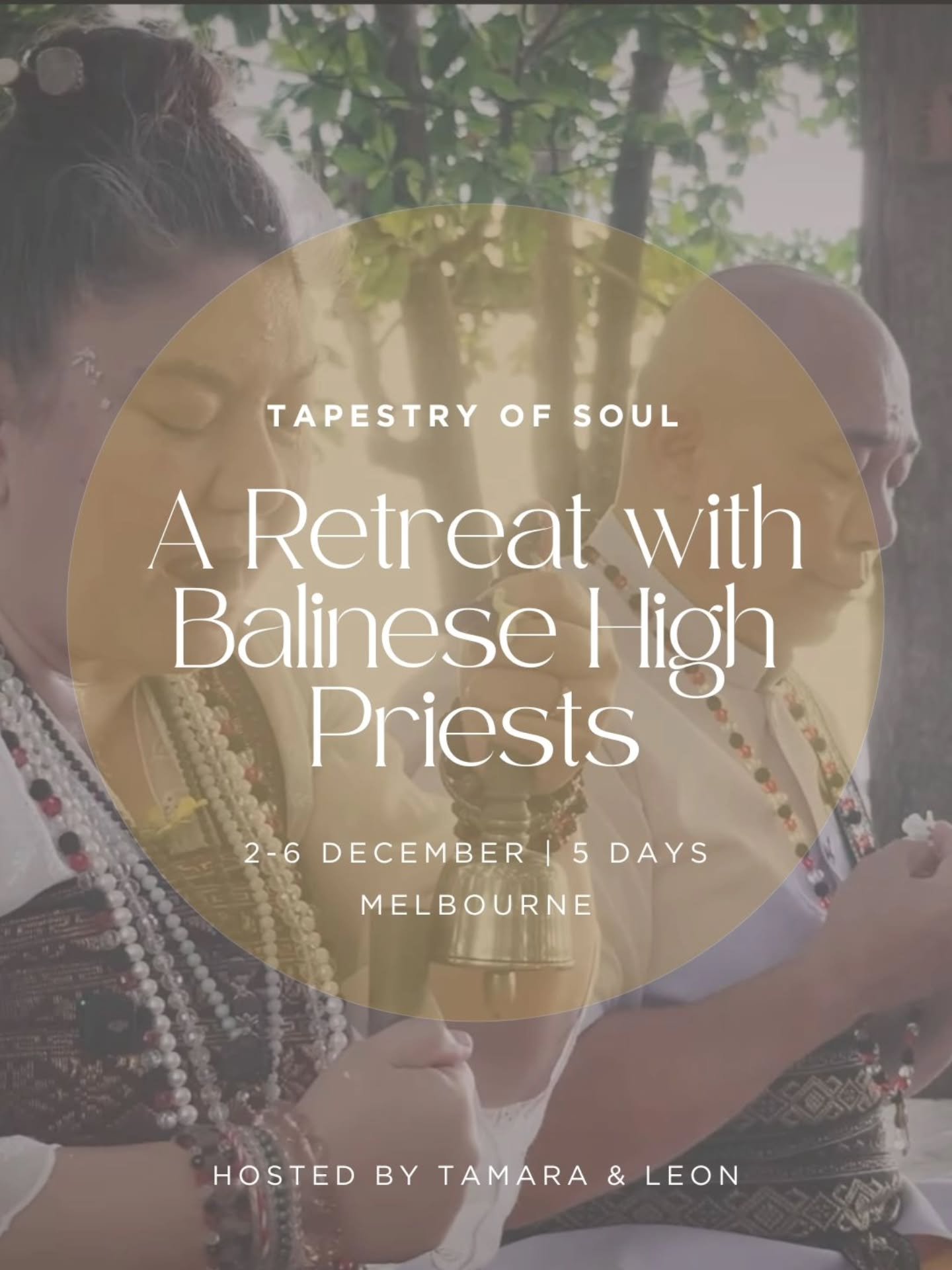 TAPESTRY OF SOUL | 2-6 December | 
Don Valley, Melbourne 

A rare opportunity to work intimately with Balinese High Priests is here. 

We are so lucky and honoured to be welcoming them both to Melbourne this December and to be able to create an oppor