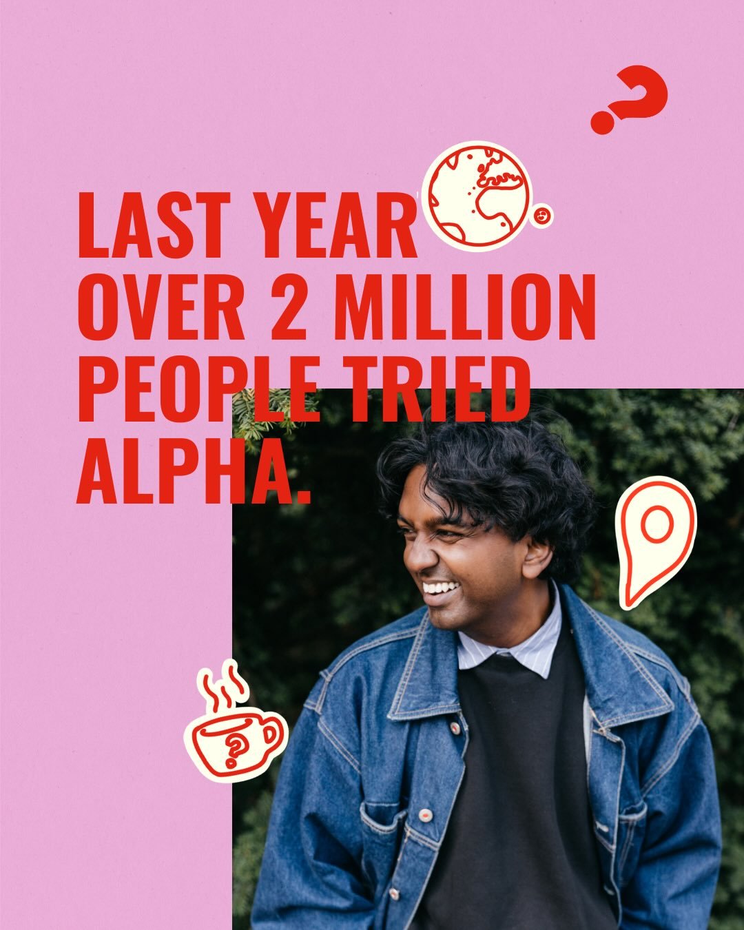 Join us for the Alpha Launch Night on April 13th @ 6:30PM.

Alpha has been attended by 35 Million people and counting across the globe.

Big questions deserve honest conversation. Alpha is a space to explore the meaning of life, faith, and everything