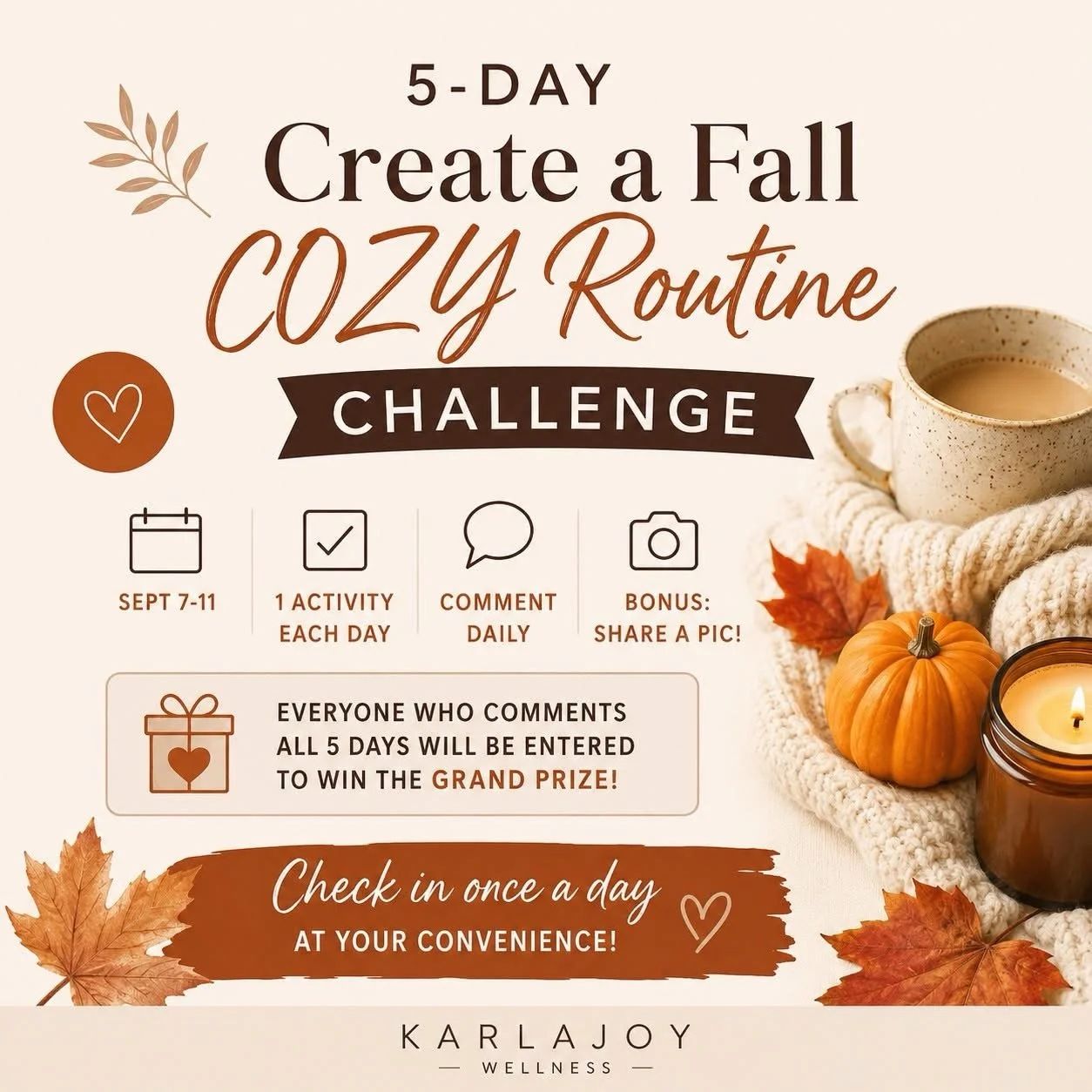 🍂✨ NEW JOY CIRCLE CHALLENGE! ✨🍂

5-Day Create a Fall COZY Routine Challenge

📅 September 7&ndash;11

Fall is the perfect time to slow down, reset your routines, and intentionally add a little more COZY JOY to your everyday. 🧡

For 5 days, we&rsqu