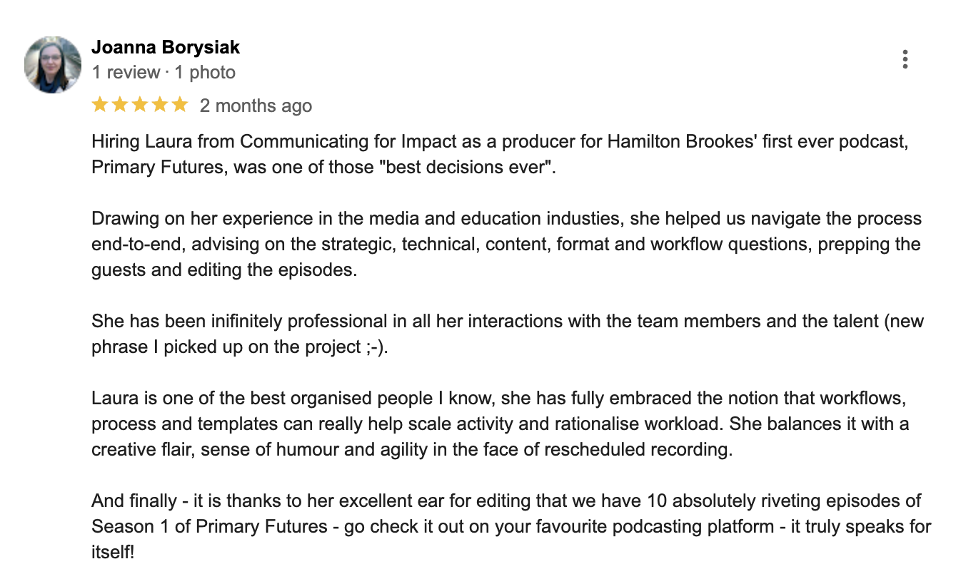 A five-star review from the executive producer of Primary Futures that recommends Laura and her team for their professionalism, organisation, streamlined workflow and ear for crafting a story.