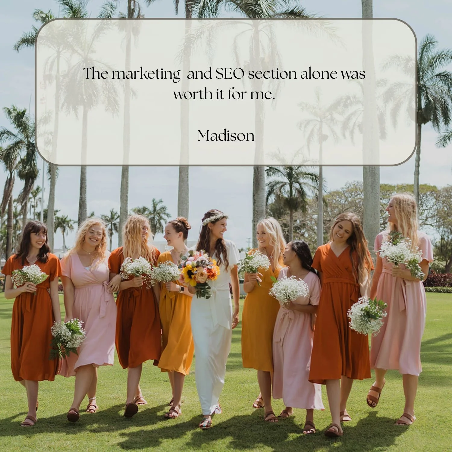A group of women dressed in colorful dresses walking outdoors on a grassy area with palm trees in the background, holding bouquets of flowers, with a quote overlayed that reads: 'The marketing and SEO section alone was worth it for me. Madison.'