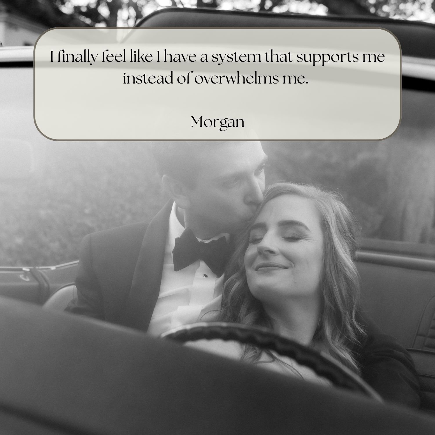 A black and white photo of a man in a tuxedo kissing a woman in a car. The woman has her eyes closed and a smile on her face. There is a quote overlay that reads, 'I finally feel like I have a system that supports me instead of overwhelms me.'