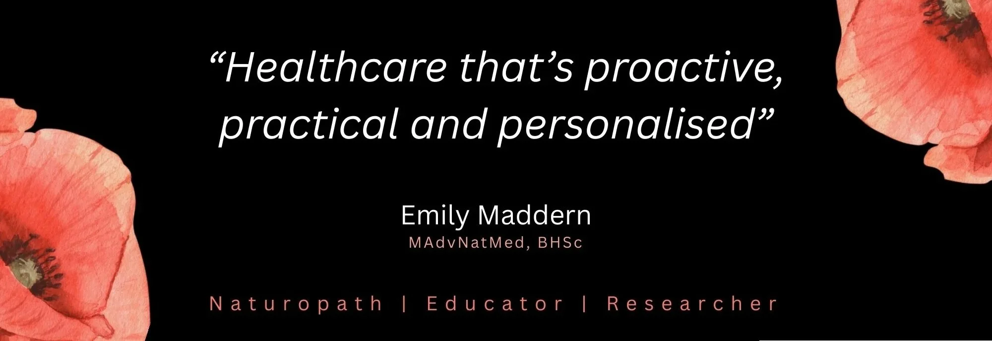 Quote by Emily Maddern: 'Healthcare that's proactive, practical and personalised'. Name and credentials: Emily Maddern, MAdvNatMed, BHSc. Roles: Naturopath, Educator, Researcher. Design features include floral accents in the corners on a black background.