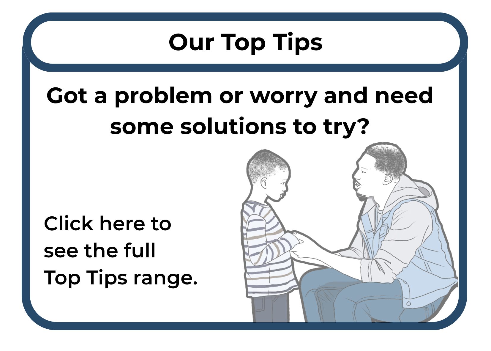 An informational graphic with the title 'Our Top Tips.' It features an illustration of a man with a beard and a young boy engaging in a conversation. The boy is wearing a striped shirt, and the man is dressed in a hoodie and vest. The text asks, 'Got a problem or worry and need some solutions to try?' and invites viewers to click to see the full Top Tips range.