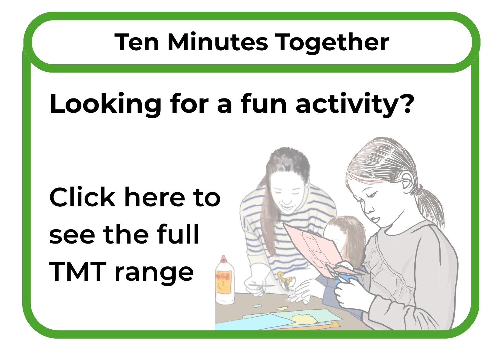 A promotional sign with a green border, displaying the text "Ten Minutes Together" and "Looking for a fun activity?" and a call to action "Click here to see the full TMT range." The sign features an illustration of three girls engaging in a craft activity at a table, with supplies like glue and paper around them.