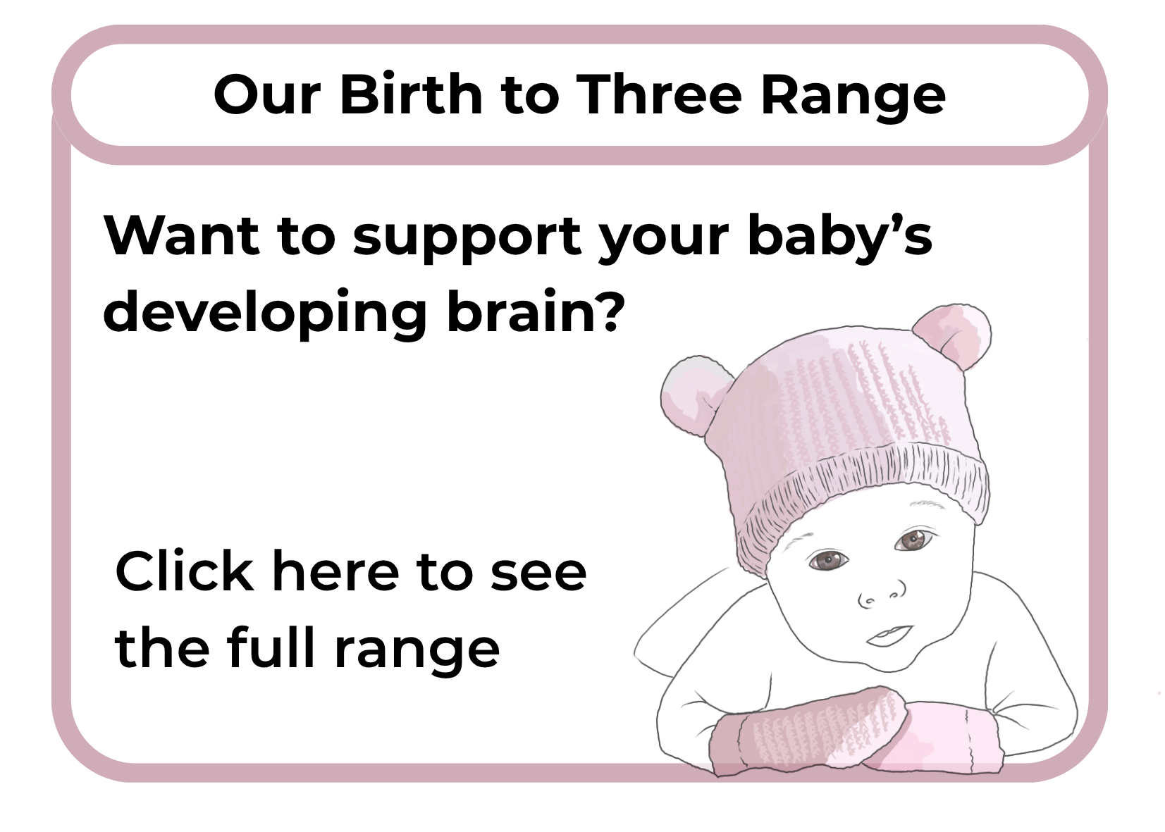 An advertisement for Our Birth to Three Range featuring a line drawing of a baby in a pink knit hat and mittens, with black text encouraging support for a baby's developing brain.