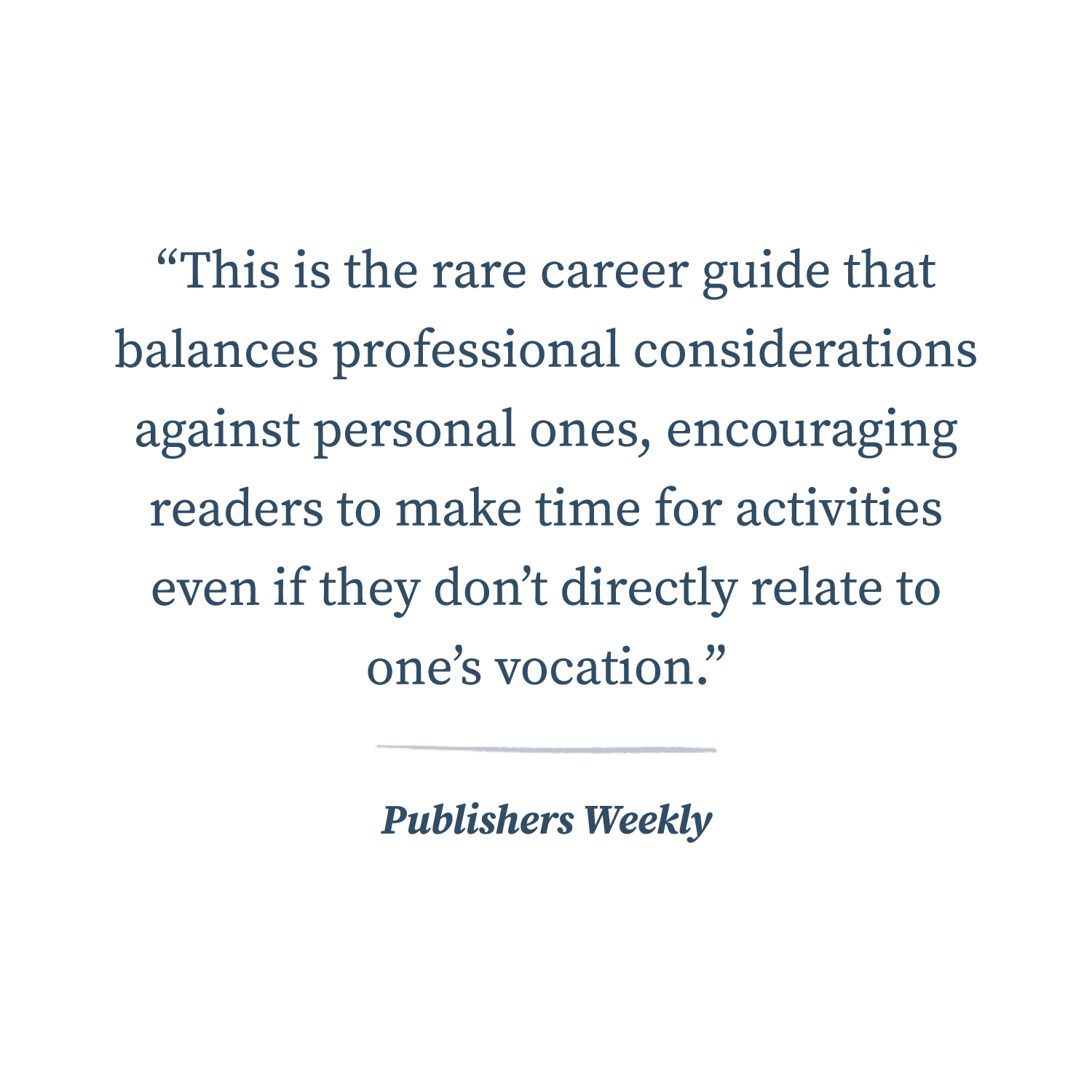  “This is the rare career guide that balances professional considerations against personal ones, encouraging readers to make time for activities even if they don’t directly relate to one’s vocation.”  —Publishers Weekly 