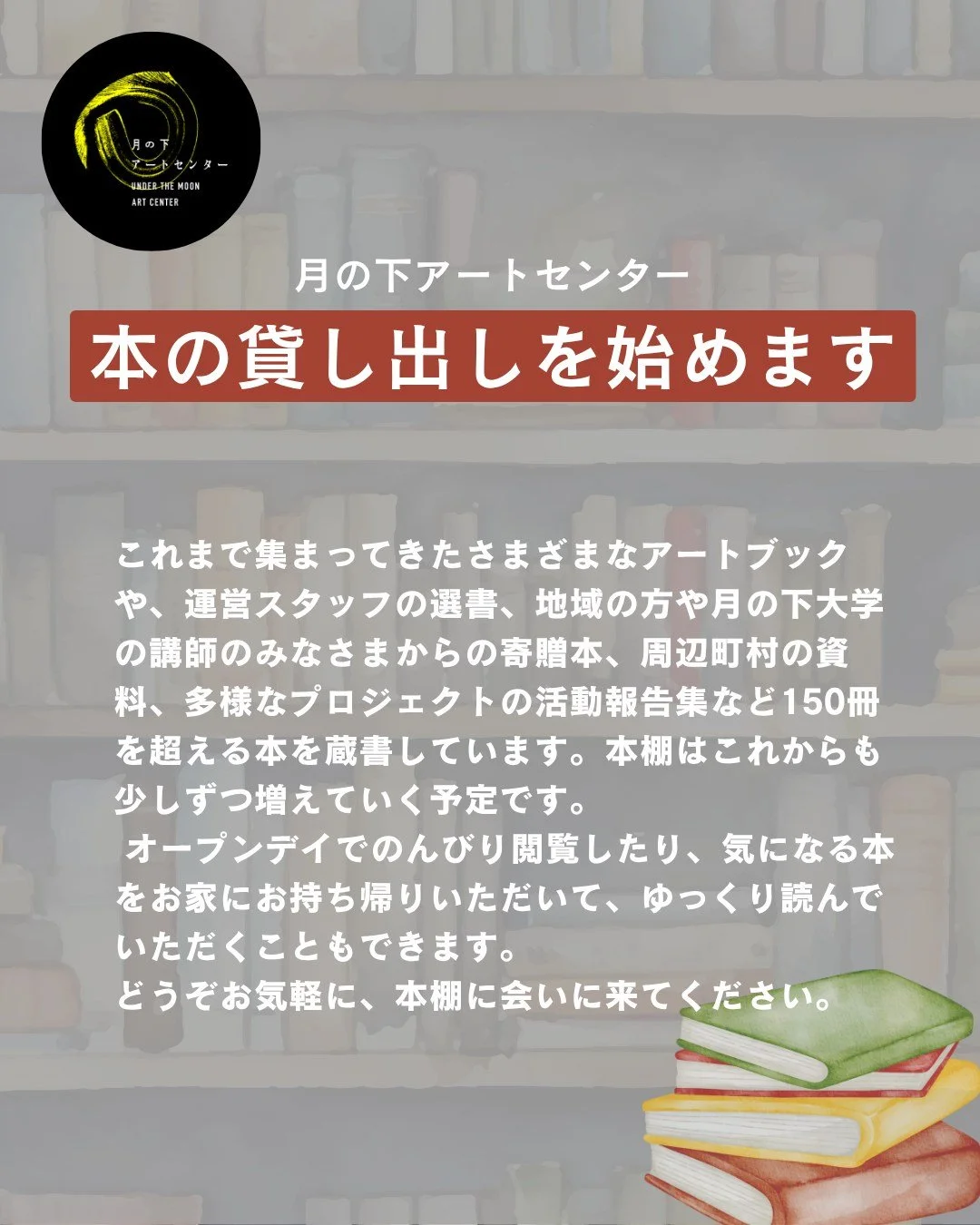 📚🌙
【お知らせ｜月の下アートセンターの本の貸し出しについて 】

7月3日（木）の月の下アートセンターオープンデイから、さまざまなアートブック、運営スタッフが選んだ本、地域の方や月の下大学の講師のみなさんから寄贈していただいた本などが、自由に借りられるようになりました。

アートや地域にまつわるもの、制作のヒントになるもの、ちょっと息抜きにめくりたくなる本まで150冊を超える本を蔵書しています。

本棚は、これからも少しずつ増えていく予定です📚
オープンデイでのんびり本をめくったり、気に
