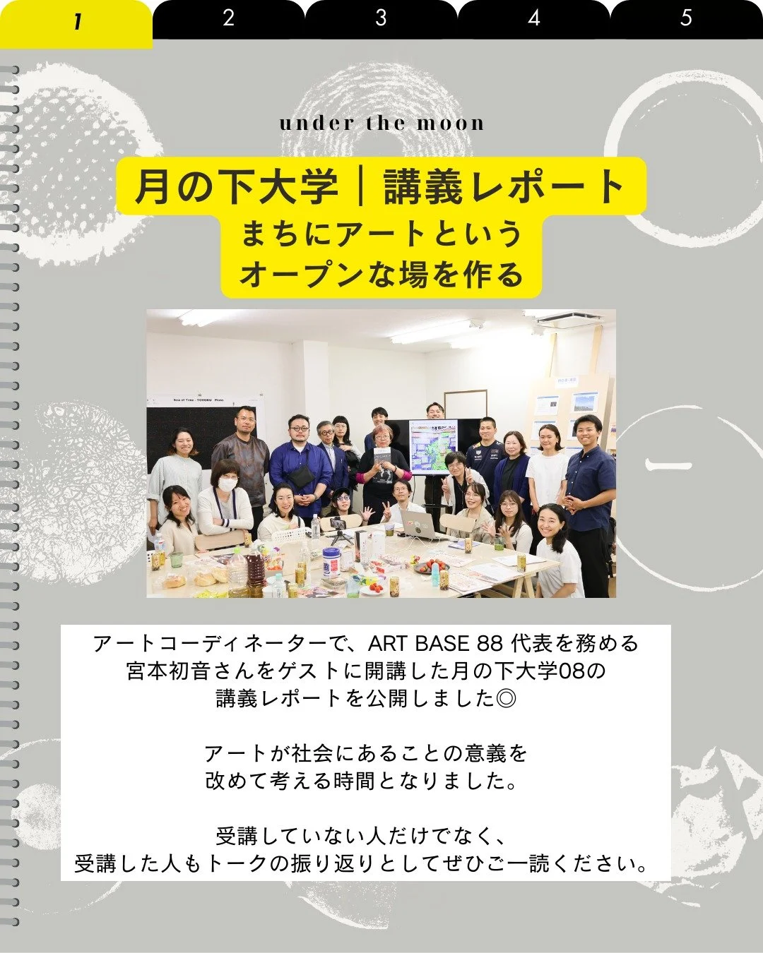 📝noteに講義レポート公開しました

2025年6月6日、こどもも大人も共に対話しながら、新たな気づきや学びの喜びを再発見していく「月の下大学」に、アートコーディネーターの宮本初音さんをお招きし、講義いただきました。

講義では、宮本さんのアーティスト時代のお話に始まり、アートと社会、そして地域の関わりについてじっくり語り合う時間となりました。また個人的にはさまざまな活動をしっかりとアーカイブしていくことの重要さも改めて感じ、学びの多い時間となりました。詳細は講義レポートにまとめましたので、