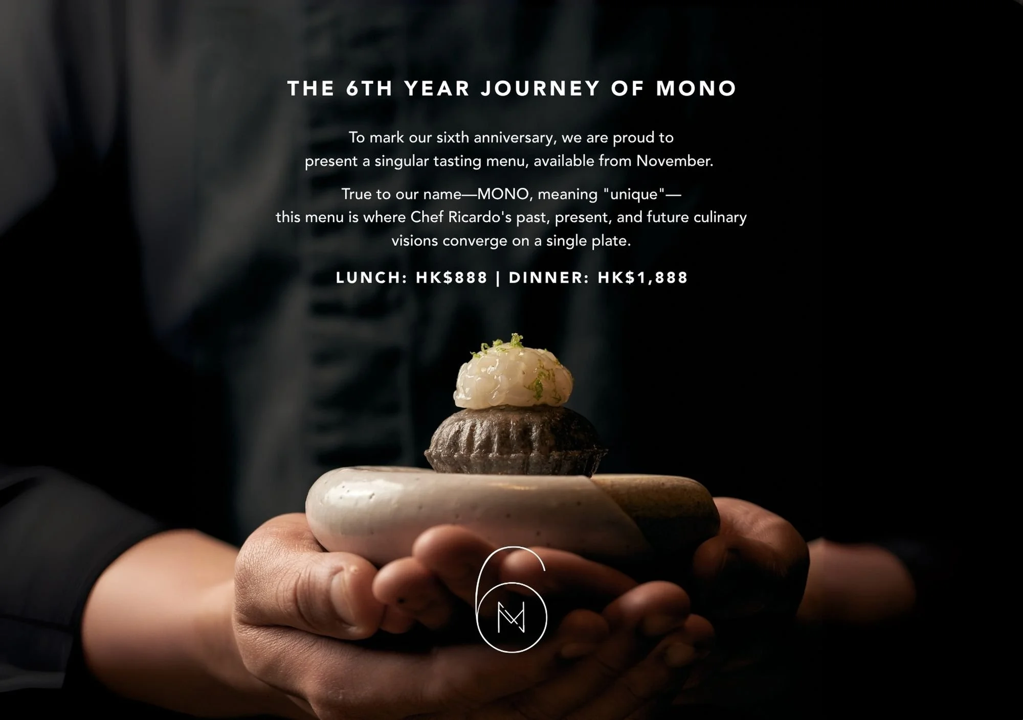 To mark our sixth anniversary, we are proud to present an exclusive tasting menu, available from November. 

True to our name&mdash;MONO, meaning &quot;unique&quot;&mdash;this menu is a heartfelt expression of Chef Ricardo's journey, where his past, 