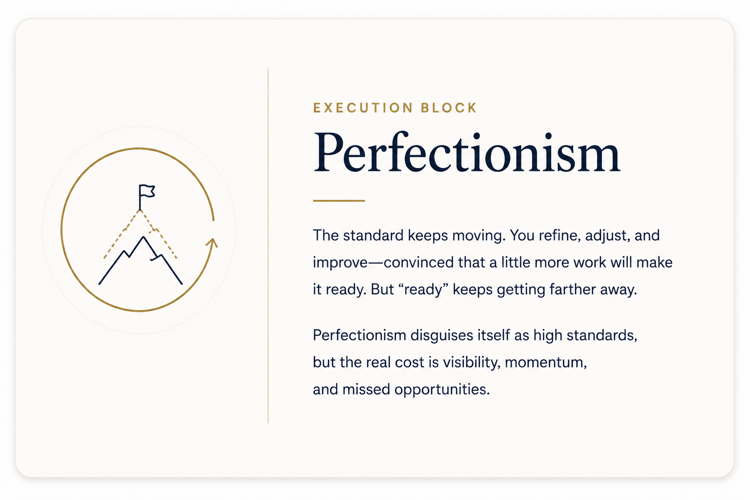 Perfectionism: Execution block--The standard keeps moving. You refine, adjust, and improve--convinced that a little more work will make it ready. But "ready" keeps getting farther away.
